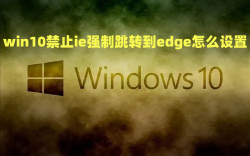 win10禁止ie强制跳转到edge怎么设置 win10自带edge怎样彻底删除