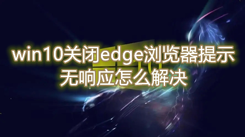win10关闭edge浏览器提示无响应怎么解决 win10无法正常关闭edge浏览器怎么操作