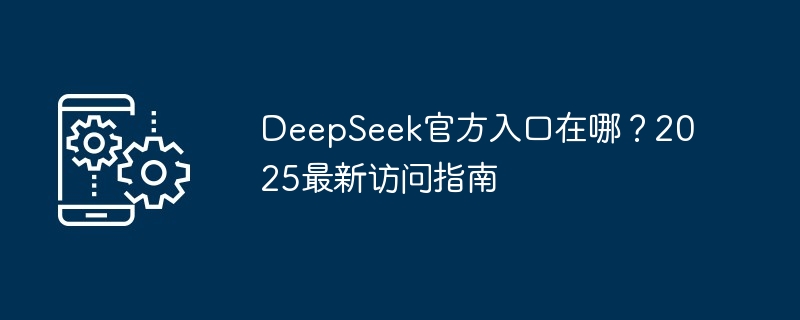 DeepSeek官方入口在哪？2025最新访问指南